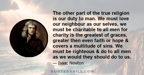 The other part of the true religion is our duty to man. We must love our neighbour as our selves, we must be charitable to all men for charity is the greatest of graces, greater then even faith or hope & covers a