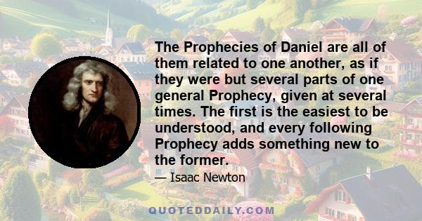 The Prophecies of Daniel are all of them related to one another, as if they were but several parts of one general Prophecy, given at several times. The first is the easiest to be understood, and every following Prophecy 