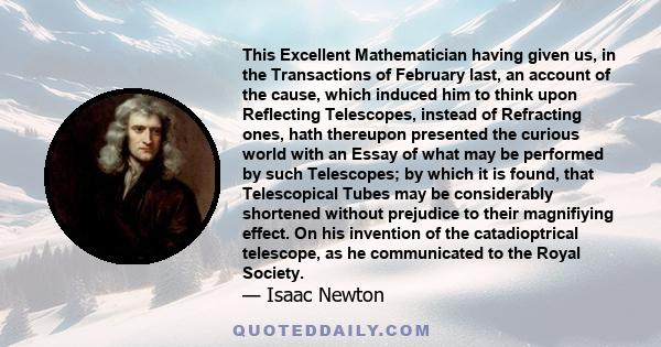 This Excellent Mathematician having given us, in the Transactions of February last, an account of the cause, which induced him to think upon Reflecting Telescopes, instead of Refracting ones, hath thereupon presented