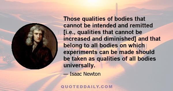 Those qualities of bodies that cannot be intended and remitted [i.e., qualities that cannot be increased and diminished] and that belong to all bodies on which experiments can be made should be taken as qualities of all 