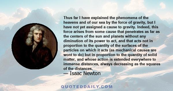 Thus far I have explained the phenomena of the heavens and of our sea by the force of gravity, but I have not yet assigned a cause to gravity. Indeed, this force arises from some cause that penetrates as far as the