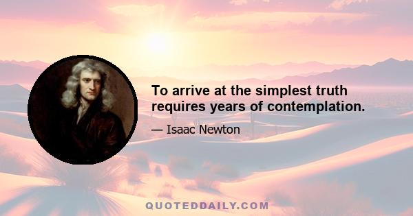 To arrive at the simplest truth requires years of contemplation.