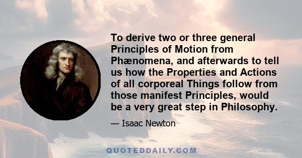 To derive two or three general Principles of Motion from Phænomena, and afterwards to tell us how the Properties and Actions of all corporeal Things follow from those manifest Principles, would be a very great step in