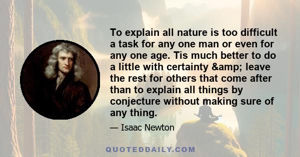 To explain all nature is too difficult a task for any one man or even for any one age. Tis much better to do a little with certainty & leave the rest for others that come after than to explain all things by