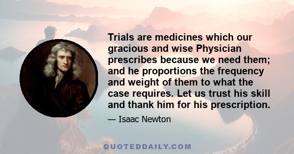 Trials are medicines which our gracious and wise Physician prescribes because we need them; and he proportions the frequency and weight of them to what the case requires. Let us trust his skill and thank him for his