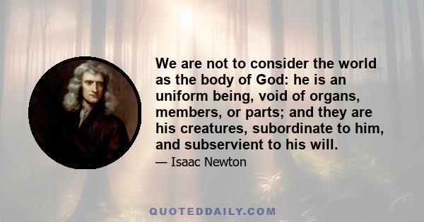 We are not to consider the world as the body of God: he is an uniform being, void of organs, members, or parts; and they are his creatures, subordinate to him, and subservient to his will.