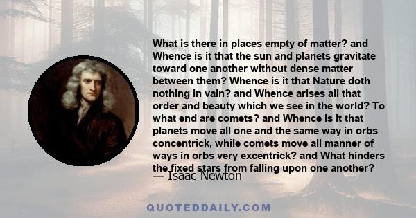 What is there in places empty of matter? and Whence is it that the sun and planets gravitate toward one another without dense matter between them? Whence is it that Nature doth nothing in vain? and Whence arises all