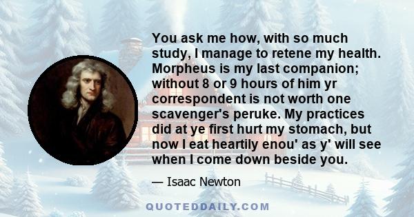 You ask me how, with so much study, I manage to retene my health. Morpheus is my last companion; without 8 or 9 hours of him yr correspondent is not worth one scavenger's peruke. My practices did at ye first hurt my