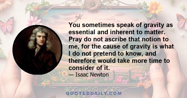 You sometimes speak of gravity as essential and inherent to matter. Pray do not ascribe that notion to me, for the cause of gravity is what I do not pretend to know, and therefore would take more time to consider of it.