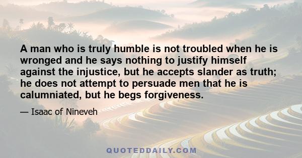 A man who is truly humble is not troubled when he is wronged and he says nothing to justify himself against the injustice, but he accepts slander as truth; he does not attempt to persuade men that he is calumniated, but 