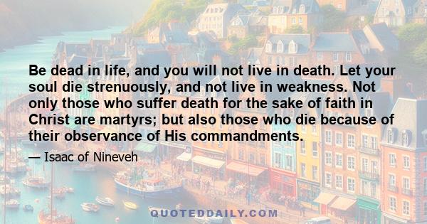 Be dead in life, and you will not live in death. Let your soul die strenuously, and not live in weakness. Not only those who suffer death for the sake of faith in Christ are martyrs; but also those who die because of