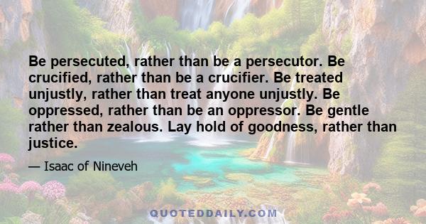 Be persecuted, rather than be a persecutor. Be crucified, rather than be a crucifier. Be treated unjustly, rather than treat anyone unjustly. Be oppressed, rather than be an oppressor. Be gentle rather than zealous. Lay 