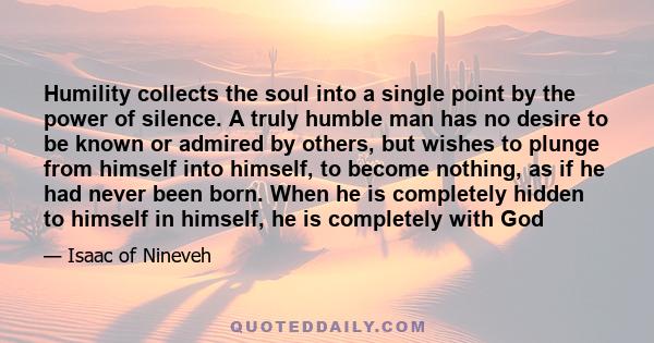 Humility collects the soul into a single point by the power of silence. A truly humble man has no desire to be known or admired by others, but wishes to plunge from himself into himself, to become nothing, as if he had