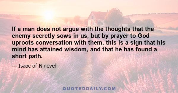 If a man does not argue with the thoughts that the enemy secretly sows in us, but by prayer to God uproots conversation with them, this is a sign that his mind has attained wisdom, and that he has found a short path.