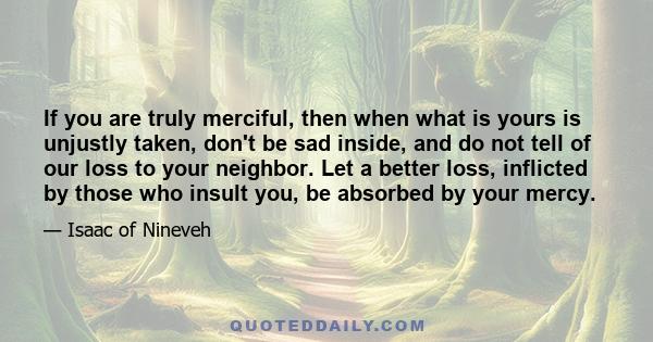 If you are truly merciful, then when what is yours is unjustly taken, don't be sad inside, and do not tell of our loss to your neighbor. Let a better loss, inflicted by those who insult you, be absorbed by your mercy.