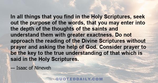 In all things that you find in the Holy Scriptures, seek out the purpose of the words, that you may enter into the depth of the thoughts of the saints and understand them with greater exactness. Do not approach the