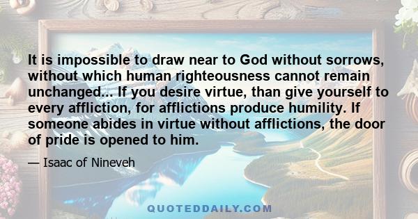 It is impossible to draw near to God without sorrows, without which human righteousness cannot remain unchanged... If you desire virtue, than give yourself to every affliction, for afflictions produce humility. If