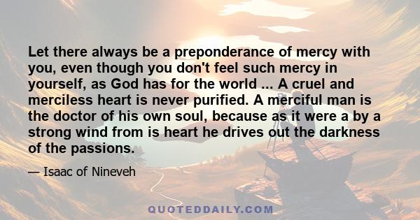 Let there always be a preponderance of mercy with you, even though you don't feel such mercy in yourself, as God has for the world ... A cruel and merciless heart is never purified. A merciful man is the doctor of his