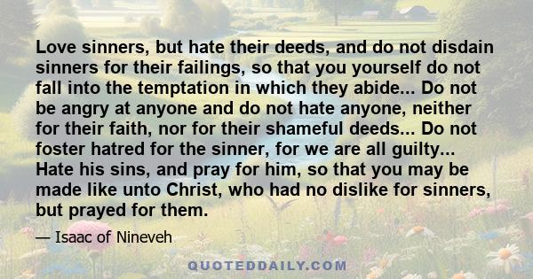 Love sinners, but hate their deeds, and do not disdain sinners for their failings, so that you yourself do not fall into the temptation in which they abide... Do not be angry at anyone and do not hate anyone, neither