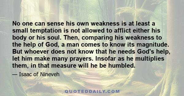 No one can sense his own weakness is at least a small temptation is not allowed to afflict either his body or his soul. Then, comparing his weakness to the help of God, a man comes to know its magnitude. But whoever