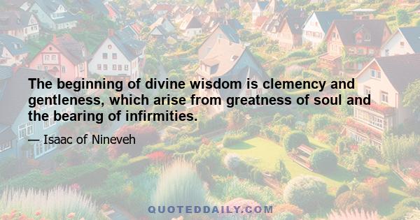 The beginning of divine wisdom is clemency and gentleness, which arise from greatness of soul and the bearing of infirmities.