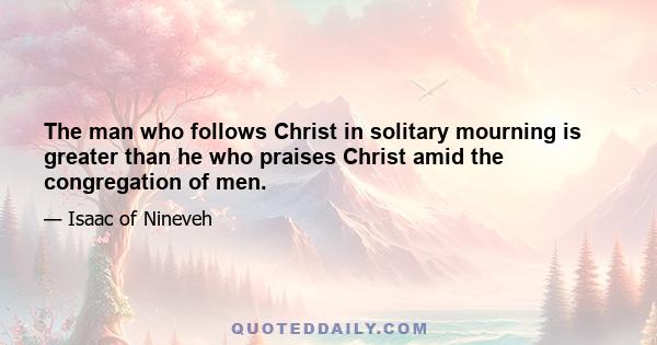 The man who follows Christ in solitary mourning is greater than he who praises Christ amid the congregation of men.