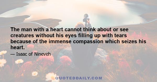 The man with a heart cannot think about or see creatures without his eyes filling up with tears because of the immense compassion which seizes his heart.