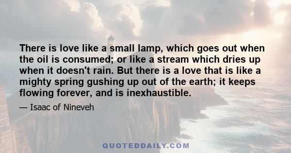 There is love like a small lamp, which goes out when the oil is consumed; or like a stream which dries up when it doesn't rain. But there is a love that is like a mighty spring gushing up out of the earth; it keeps