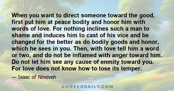 When you want to direct someone toward the good, first put him at peace bodily and honor him with words of love. For nothing inclines such a man to shame and induces him to cast of his vice and be changed for the better 