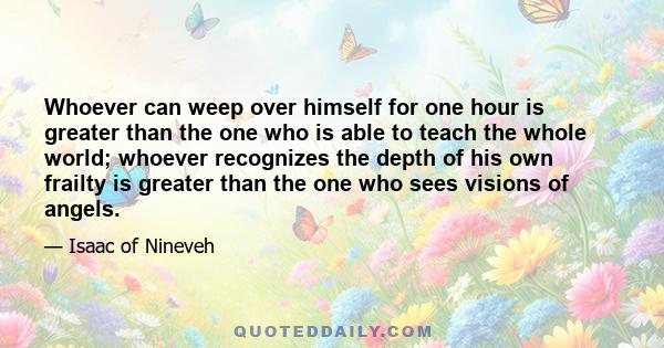 Whoever can weep over himself for one hour is greater than the one who is able to teach the whole world; whoever recognizes the depth of his own frailty is greater than the one who sees visions of angels.