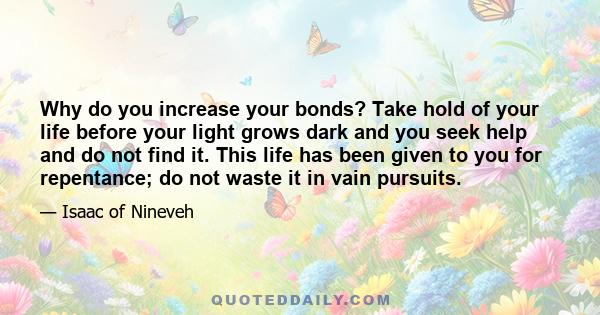 Why do you increase your bonds? Take hold of your life before your light grows dark and you seek help and do not find it. This life has been given to you for repentance; do not waste it in vain pursuits.