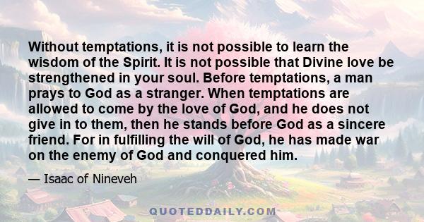 Without temptations, it is not possible to learn the wisdom of the Spirit. It is not possible that Divine love be strengthened in your soul. Before temptations, a man prays to God as a stranger. When temptations are