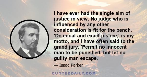 I have ever had the single aim of justice in view. No judge who is influenced by any other consideration is fit for the bench. 'Do equal and exact justice,' is my motto, and I have often said to the grand jury, 'Permit