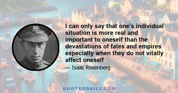 I can only say that one's individual situation is more real and important to oneself than the devastations of fates and empires especially when they do not vitally affect oneself