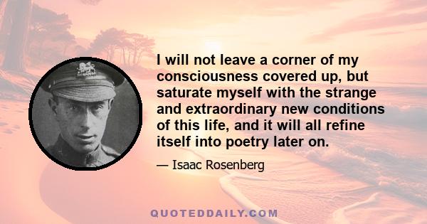 I will not leave a corner of my consciousness covered up, but saturate myself with the strange and extraordinary new conditions of this life, and it will all refine itself into poetry later on.