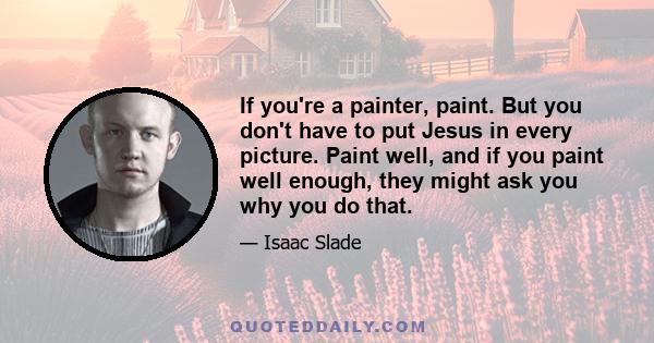 If you're a painter, paint. But you don't have to put Jesus in every picture. Paint well, and if you paint well enough, they might ask you why you do that.