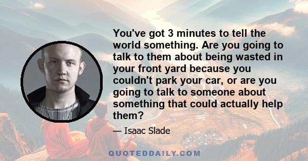 You've got 3 minutes to tell the world something. Are you going to talk to them about being wasted in your front yard because you couldn't park your car, or are you going to talk to someone about something that could