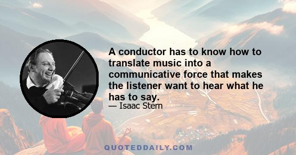 A conductor has to know how to translate music into a communicative force that makes the listener want to hear what he has to say.