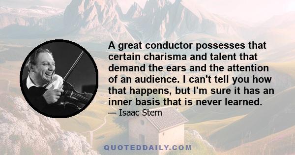 A great conductor possesses that certain charisma and talent that demand the ears and the attention of an audience. I can't tell you how that happens, but I'm sure it has an inner basis that is never learned.