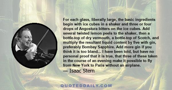 For each glass, liberally large, the basic ingredients begin with ice cubes in a shaker and three or four drops of Angostura bitters on the ice cubes. Add several twisted lemon peels to the shaker, then a bottle-top of