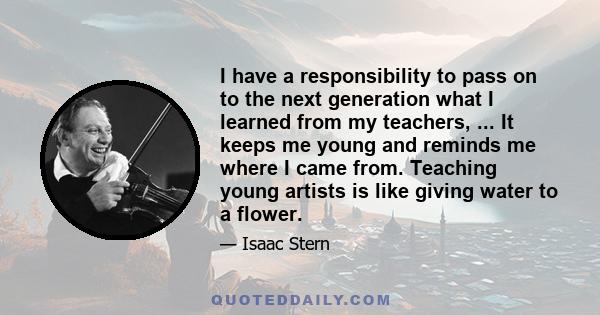 I have a responsibility to pass on to the next generation what I learned from my teachers, ... It keeps me young and reminds me where I came from. Teaching young artists is like giving water to a flower.