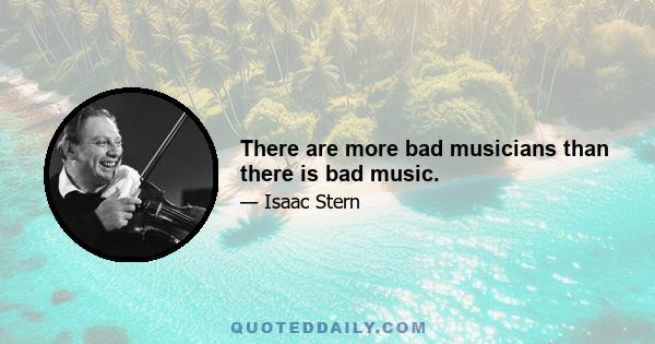 There are more bad musicians than there is bad music.