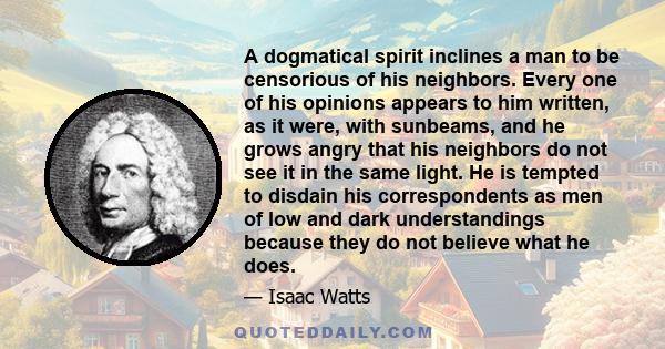 A dogmatical spirit inclines a man to be censorious of his neighbors. Every one of his opinions appears to him written, as it were, with sunbeams, and he grows angry that his neighbors do not see it in the same light.