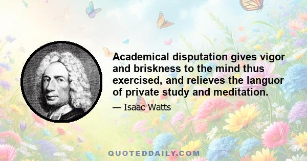 Academical disputation gives vigor and briskness to the mind thus exercised, and relieves the languor of private study and meditation.