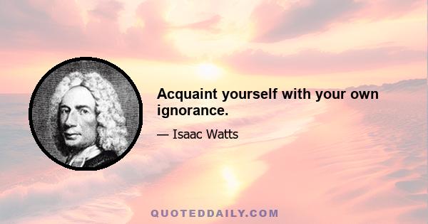 Acquaint yourself with your own ignorance.