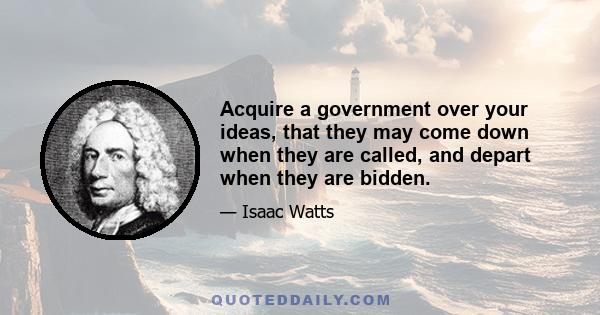 Acquire a government over your ideas, that they may come down when they are called, and depart when they are bidden.