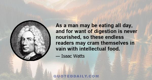 As a man may be eating all day, and for want of digestion is never nourished, so these endless readers may cram themselves in vain with intellectual food.