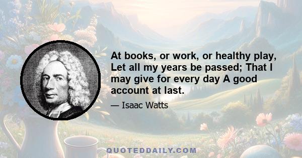 At books, or work, or healthy play, Let all my years be passed; That I may give for every day A good account at last.