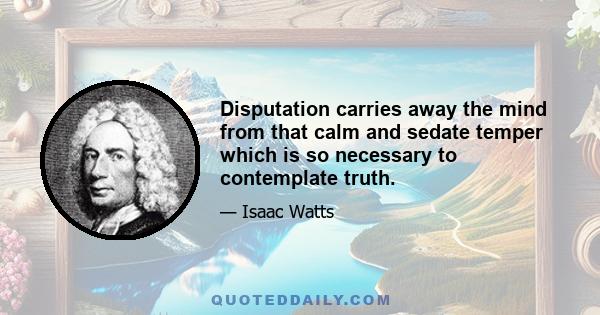 Disputation carries away the mind from that calm and sedate temper which is so necessary to contemplate truth.