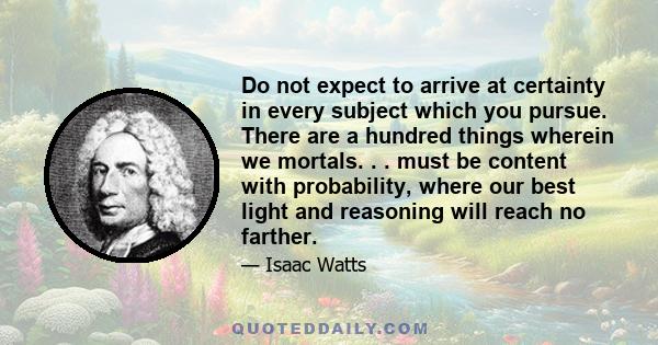 Do not expect to arrive at certainty in every subject which you pursue. There are a hundred things wherein we mortals. . . must be content with probability, where our best light and reasoning will reach no farther.